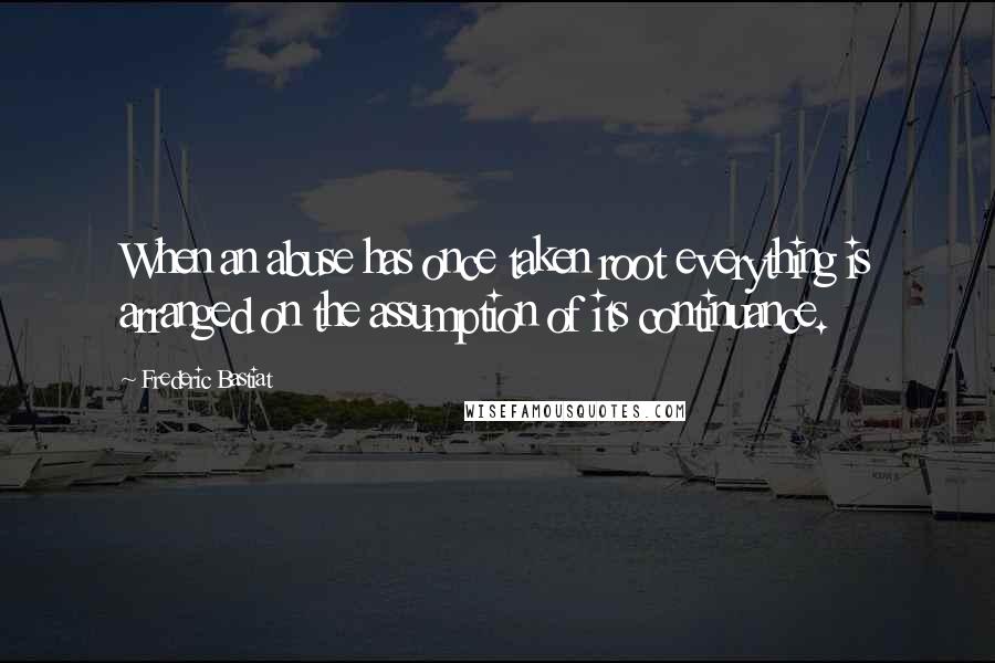 Frederic Bastiat Quotes: When an abuse has once taken root everything is arranged on the assumption of its continuance.