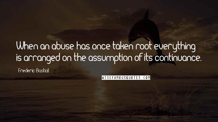 Frederic Bastiat Quotes: When an abuse has once taken root everything is arranged on the assumption of its continuance.