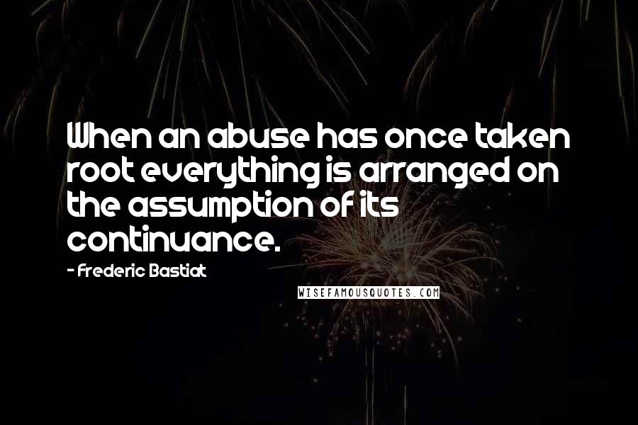 Frederic Bastiat Quotes: When an abuse has once taken root everything is arranged on the assumption of its continuance.