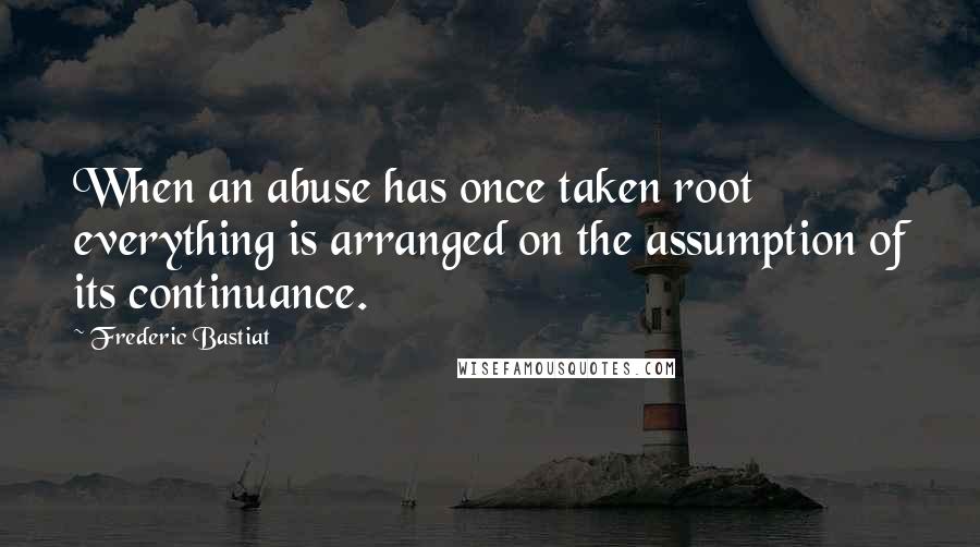 Frederic Bastiat Quotes: When an abuse has once taken root everything is arranged on the assumption of its continuance.