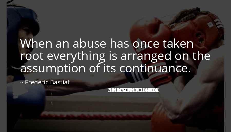 Frederic Bastiat Quotes: When an abuse has once taken root everything is arranged on the assumption of its continuance.