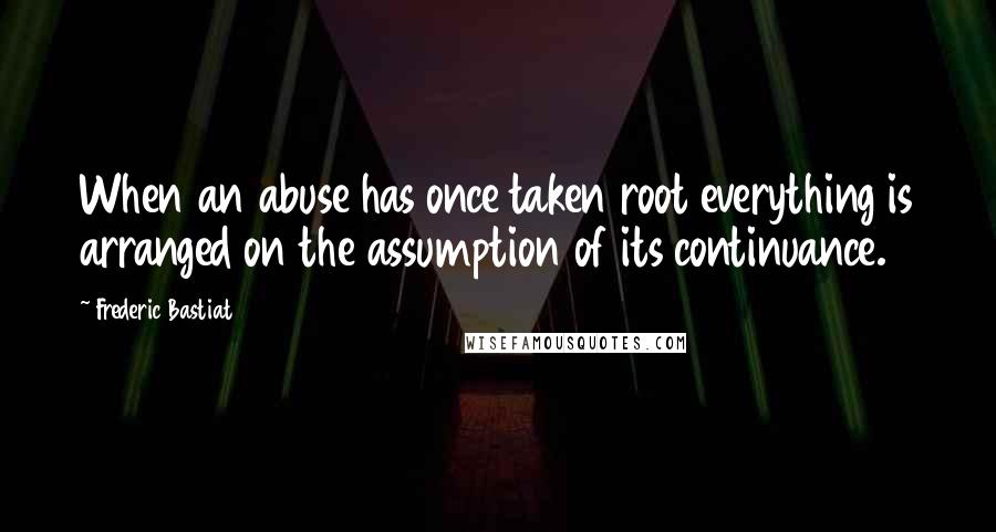 Frederic Bastiat Quotes: When an abuse has once taken root everything is arranged on the assumption of its continuance.