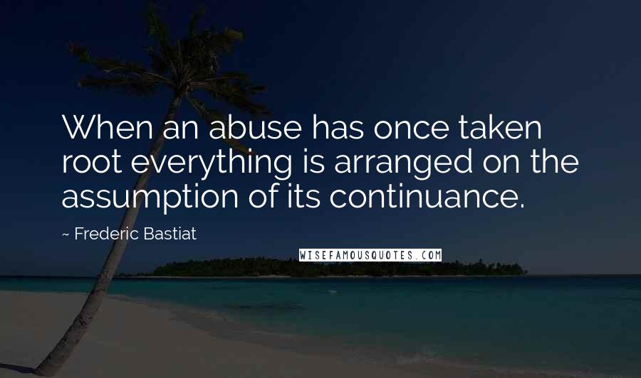 Frederic Bastiat Quotes: When an abuse has once taken root everything is arranged on the assumption of its continuance.