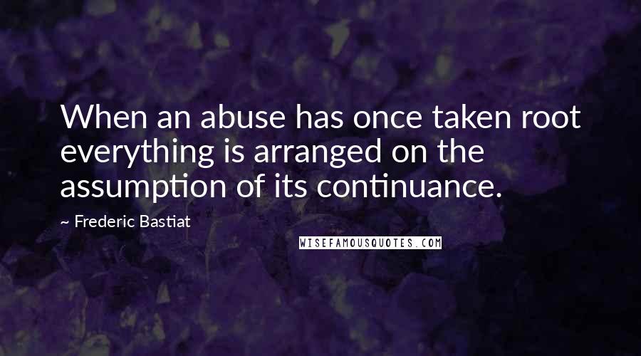 Frederic Bastiat Quotes: When an abuse has once taken root everything is arranged on the assumption of its continuance.