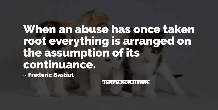 Frederic Bastiat Quotes: When an abuse has once taken root everything is arranged on the assumption of its continuance.