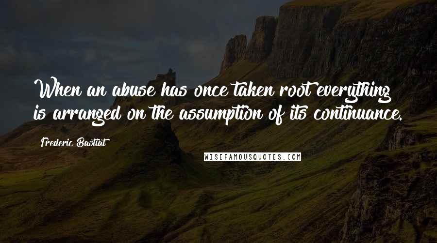 Frederic Bastiat Quotes: When an abuse has once taken root everything is arranged on the assumption of its continuance.