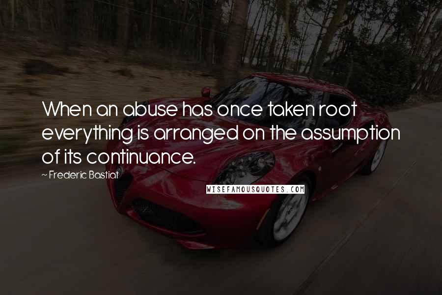 Frederic Bastiat Quotes: When an abuse has once taken root everything is arranged on the assumption of its continuance.