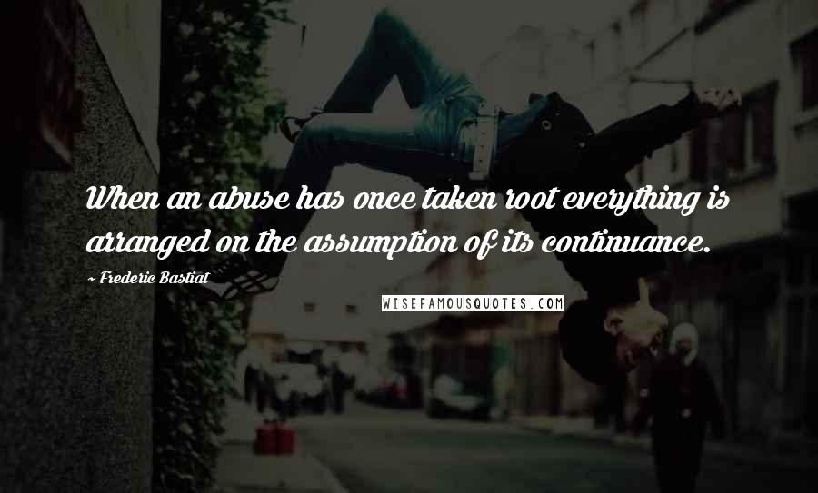 Frederic Bastiat Quotes: When an abuse has once taken root everything is arranged on the assumption of its continuance.