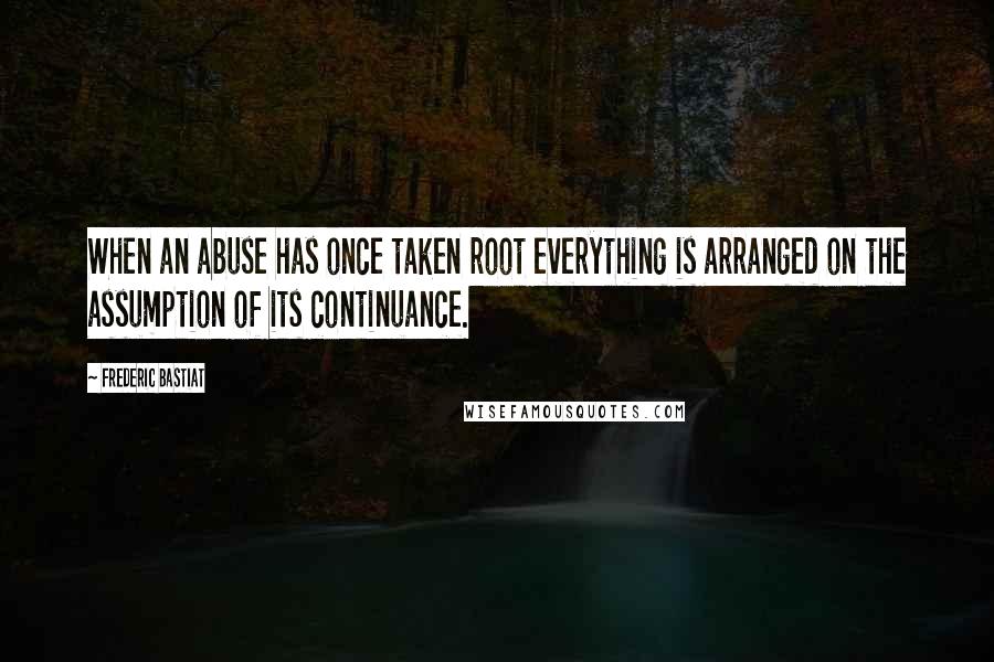 Frederic Bastiat Quotes: When an abuse has once taken root everything is arranged on the assumption of its continuance.