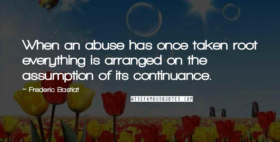 Frederic Bastiat Quotes: When an abuse has once taken root everything is arranged on the assumption of its continuance.