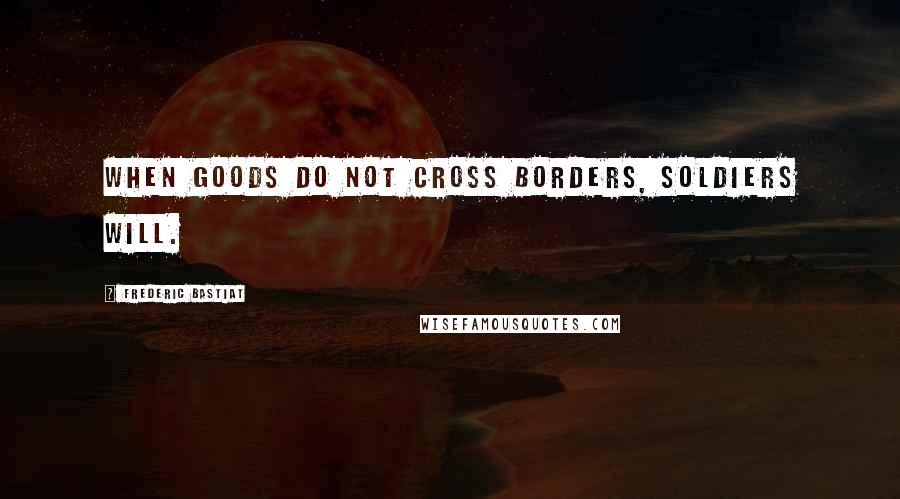 Frederic Bastiat Quotes: When goods do not cross borders, soldiers will.