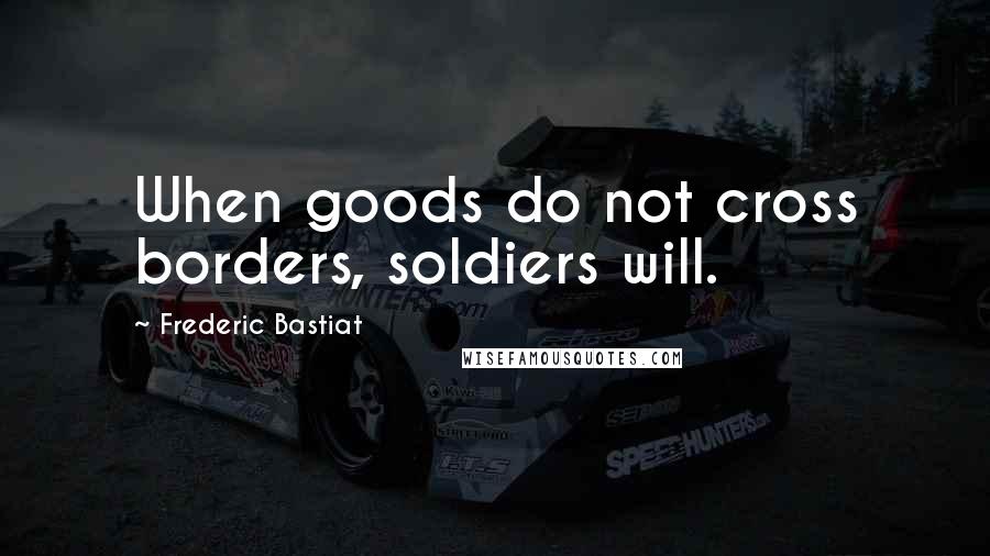 Frederic Bastiat Quotes: When goods do not cross borders, soldiers will.