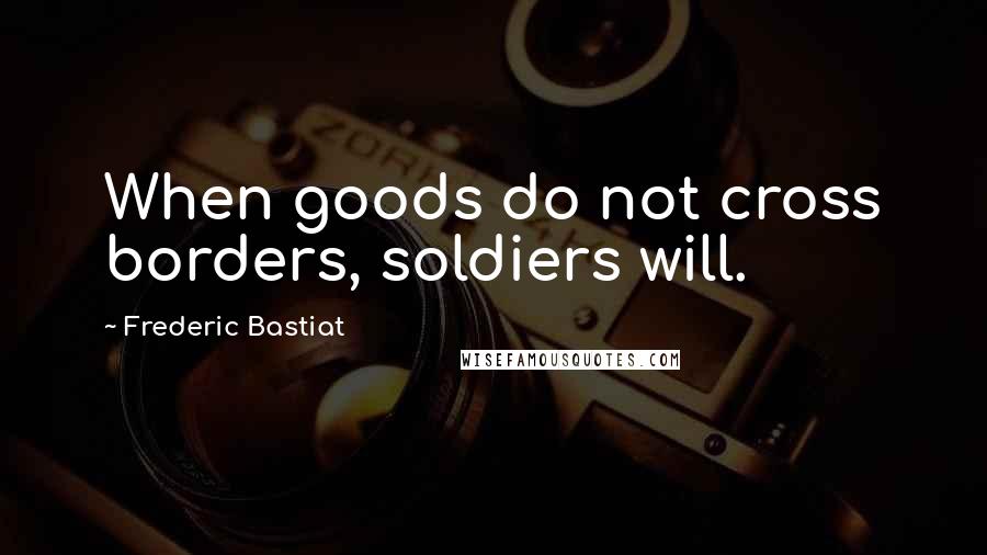 Frederic Bastiat Quotes: When goods do not cross borders, soldiers will.