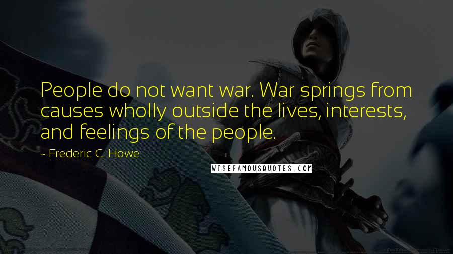 Frederic C. Howe Quotes: People do not want war. War springs from causes wholly outside the lives, interests, and feelings of the people.