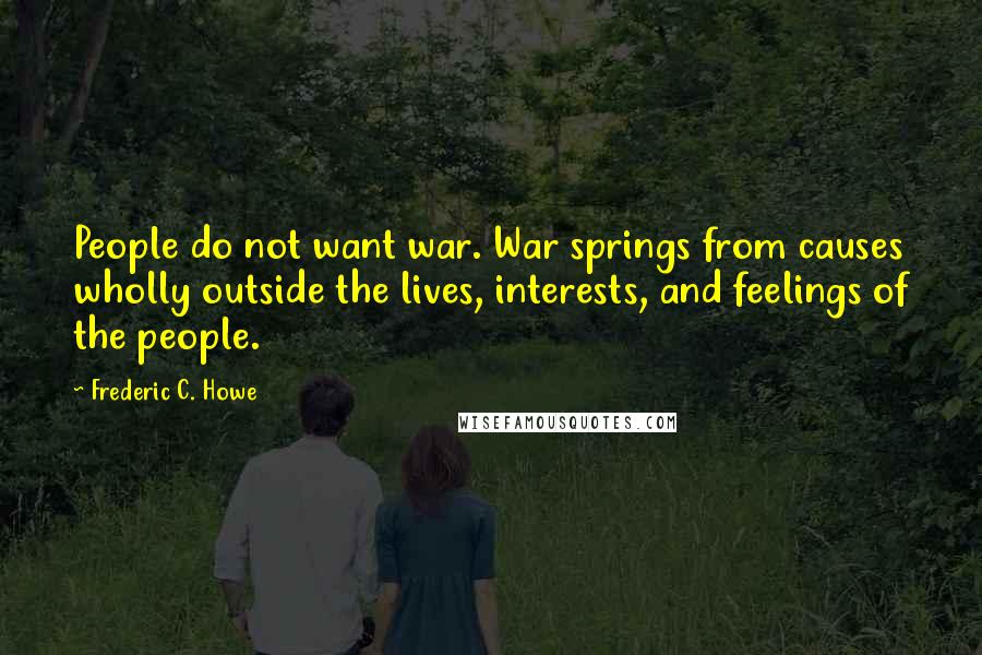 Frederic C. Howe Quotes: People do not want war. War springs from causes wholly outside the lives, interests, and feelings of the people.