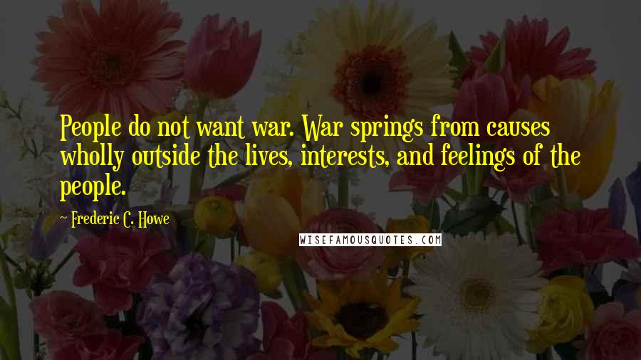 Frederic C. Howe Quotes: People do not want war. War springs from causes wholly outside the lives, interests, and feelings of the people.