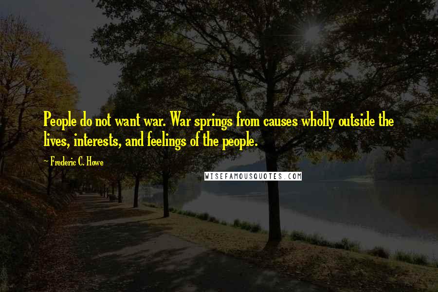 Frederic C. Howe Quotes: People do not want war. War springs from causes wholly outside the lives, interests, and feelings of the people.