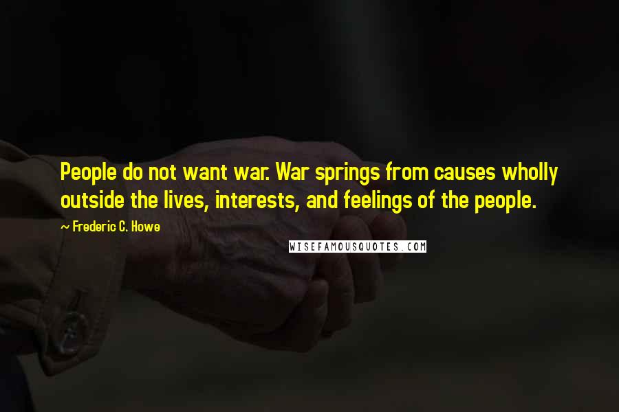 Frederic C. Howe Quotes: People do not want war. War springs from causes wholly outside the lives, interests, and feelings of the people.