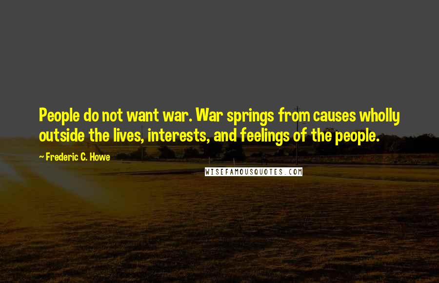 Frederic C. Howe Quotes: People do not want war. War springs from causes wholly outside the lives, interests, and feelings of the people.