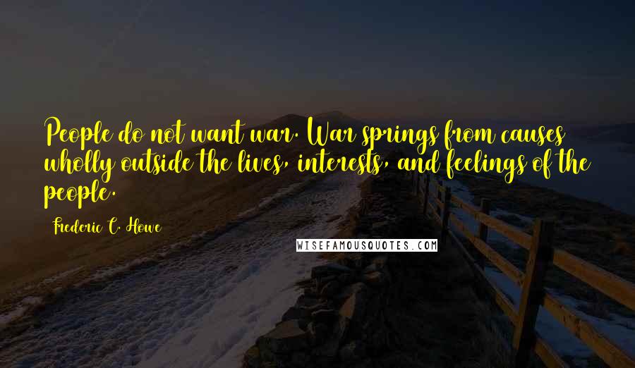 Frederic C. Howe Quotes: People do not want war. War springs from causes wholly outside the lives, interests, and feelings of the people.