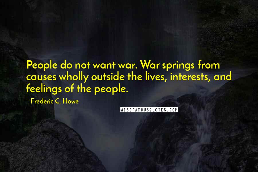 Frederic C. Howe Quotes: People do not want war. War springs from causes wholly outside the lives, interests, and feelings of the people.