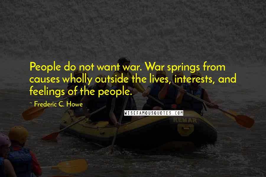 Frederic C. Howe Quotes: People do not want war. War springs from causes wholly outside the lives, interests, and feelings of the people.