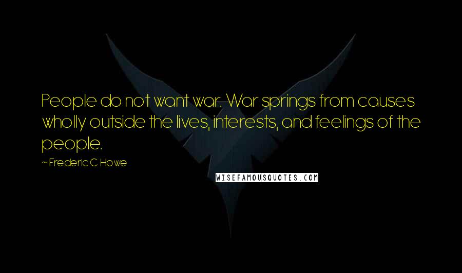 Frederic C. Howe Quotes: People do not want war. War springs from causes wholly outside the lives, interests, and feelings of the people.