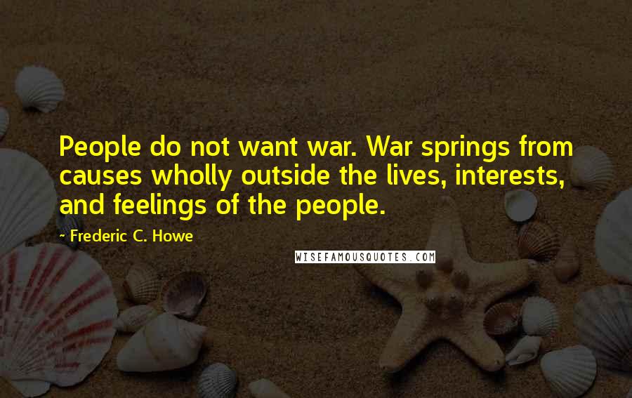 Frederic C. Howe Quotes: People do not want war. War springs from causes wholly outside the lives, interests, and feelings of the people.