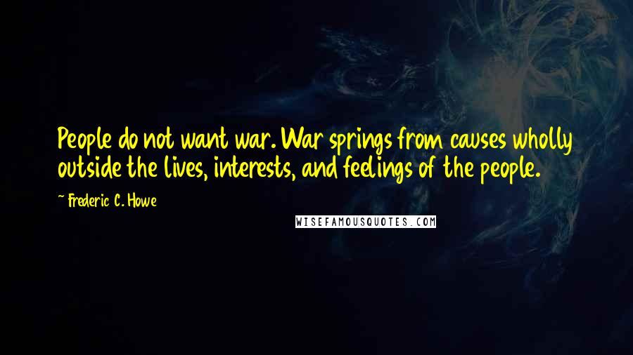 Frederic C. Howe Quotes: People do not want war. War springs from causes wholly outside the lives, interests, and feelings of the people.