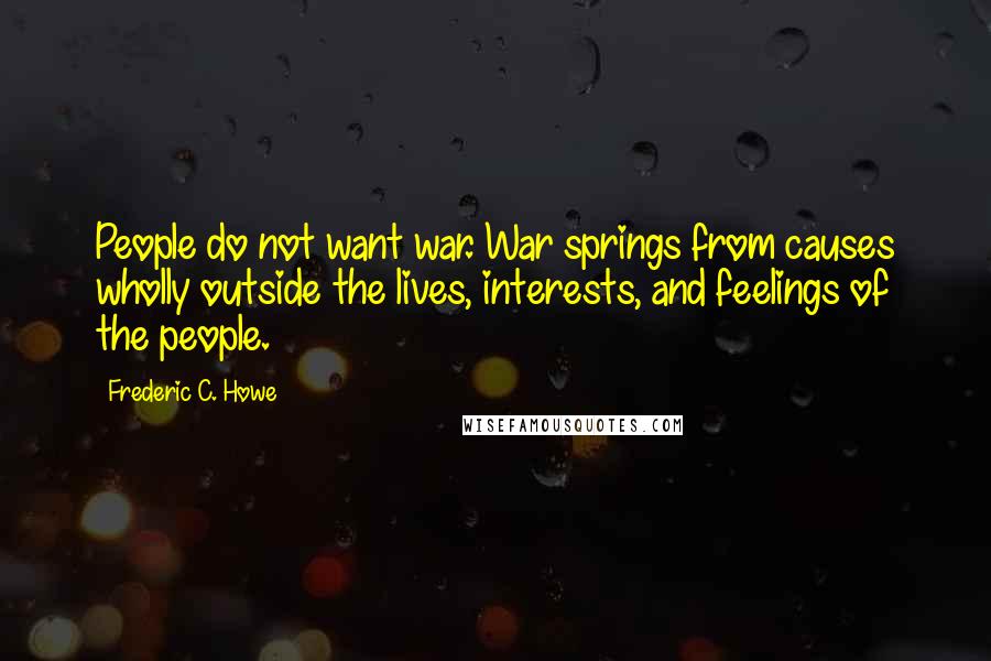 Frederic C. Howe Quotes: People do not want war. War springs from causes wholly outside the lives, interests, and feelings of the people.