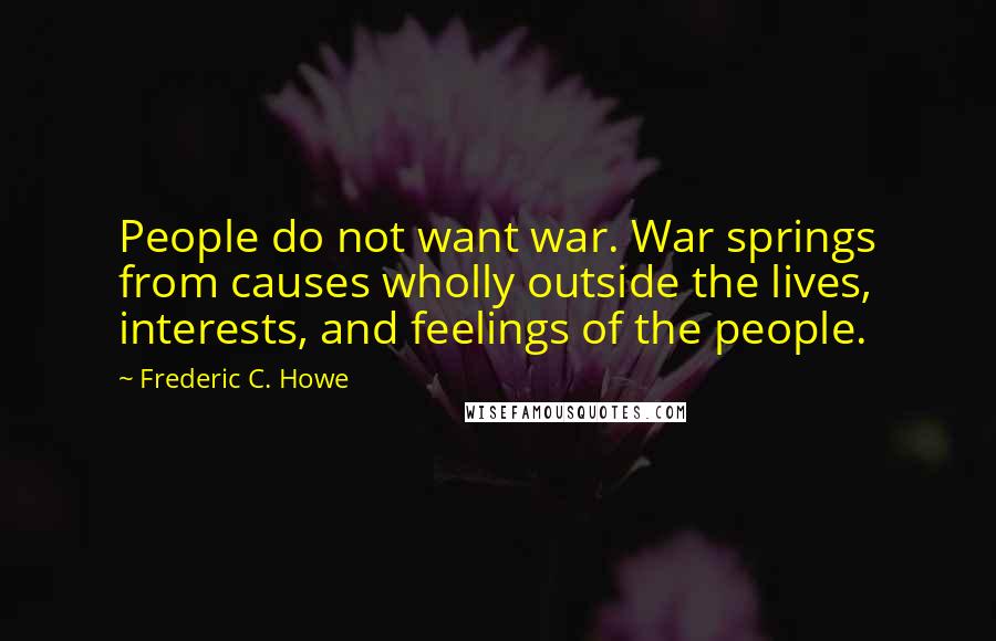 Frederic C. Howe Quotes: People do not want war. War springs from causes wholly outside the lives, interests, and feelings of the people.