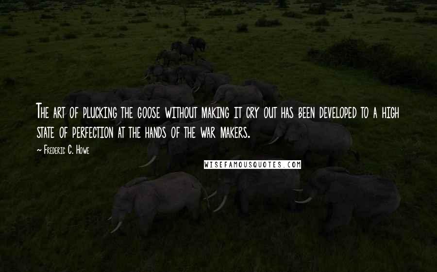 Frederic C. Howe Quotes: The art of plucking the goose without making it cry out has been developed to a high state of perfection at the hands of the war makers.