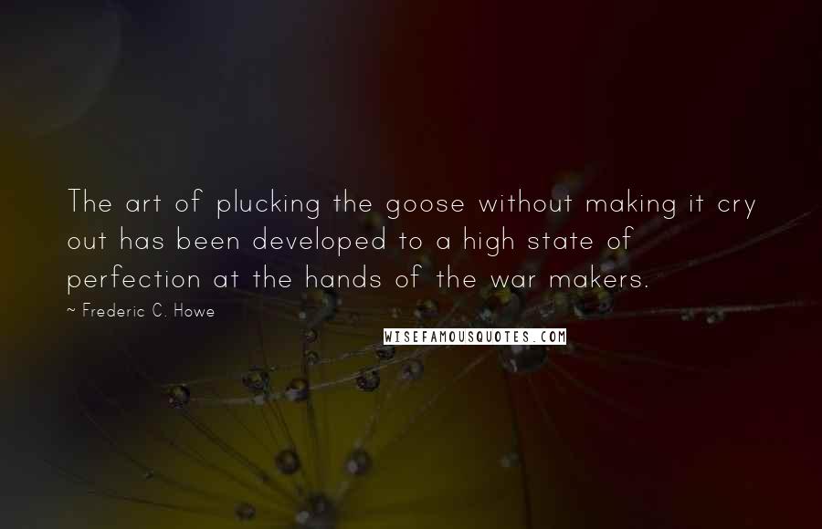 Frederic C. Howe Quotes: The art of plucking the goose without making it cry out has been developed to a high state of perfection at the hands of the war makers.