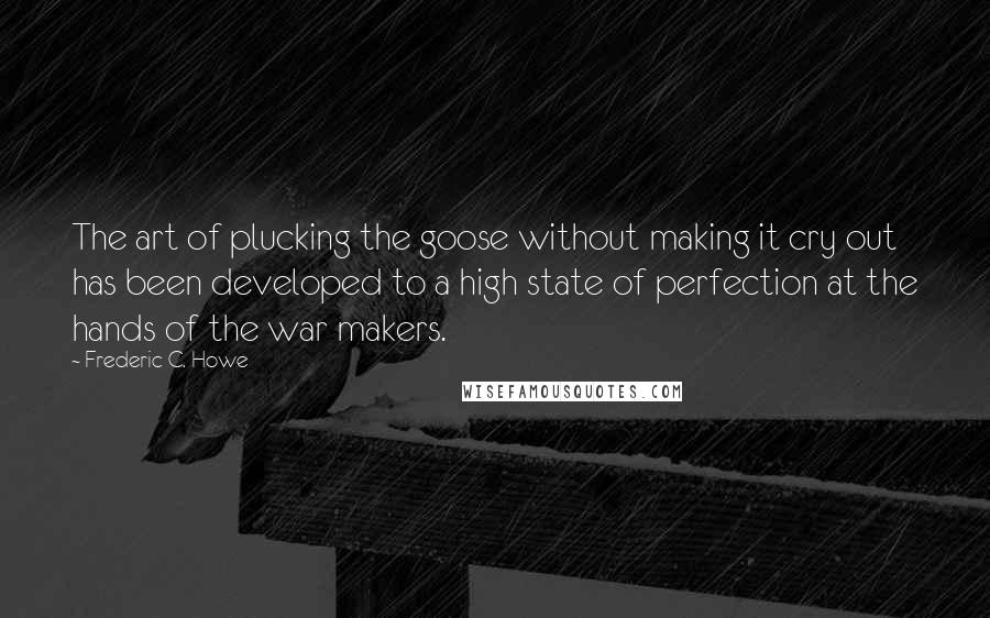 Frederic C. Howe Quotes: The art of plucking the goose without making it cry out has been developed to a high state of perfection at the hands of the war makers.