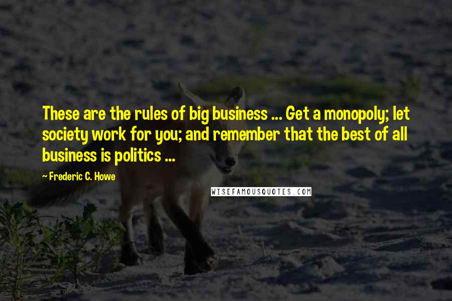Frederic C. Howe Quotes: These are the rules of big business ... Get a monopoly; let society work for you; and remember that the best of all business is politics ...