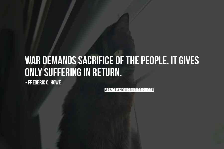 Frederic C. Howe Quotes: War demands sacrifice of the people. It gives only suffering in return.