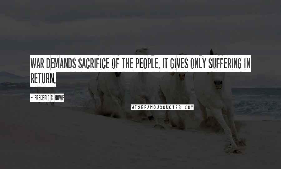Frederic C. Howe Quotes: War demands sacrifice of the people. It gives only suffering in return.