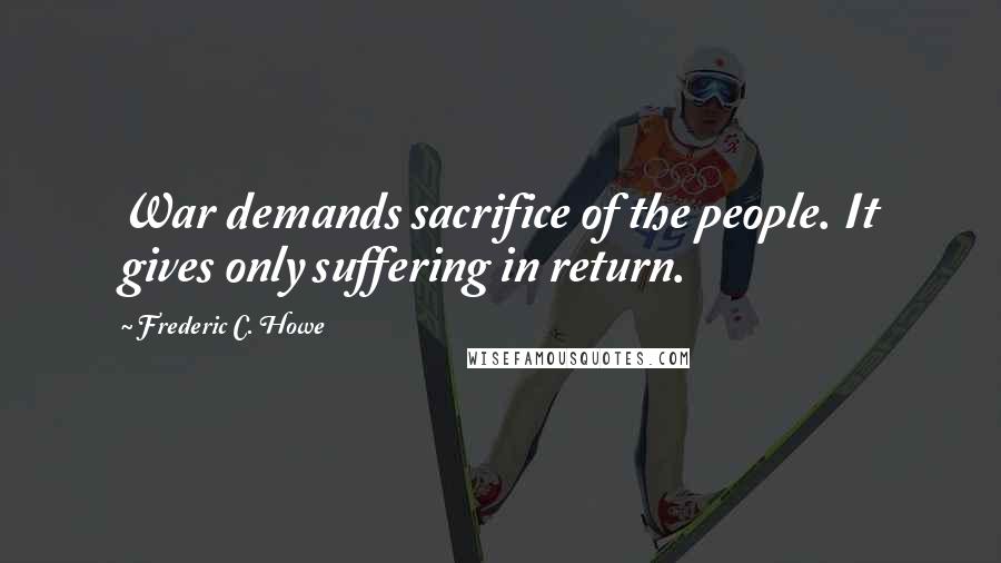 Frederic C. Howe Quotes: War demands sacrifice of the people. It gives only suffering in return.