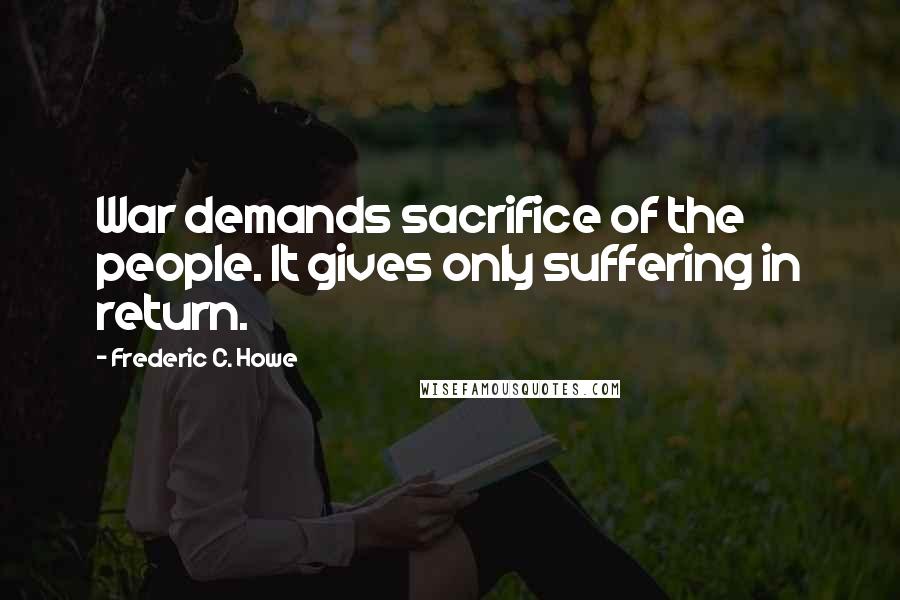 Frederic C. Howe Quotes: War demands sacrifice of the people. It gives only suffering in return.