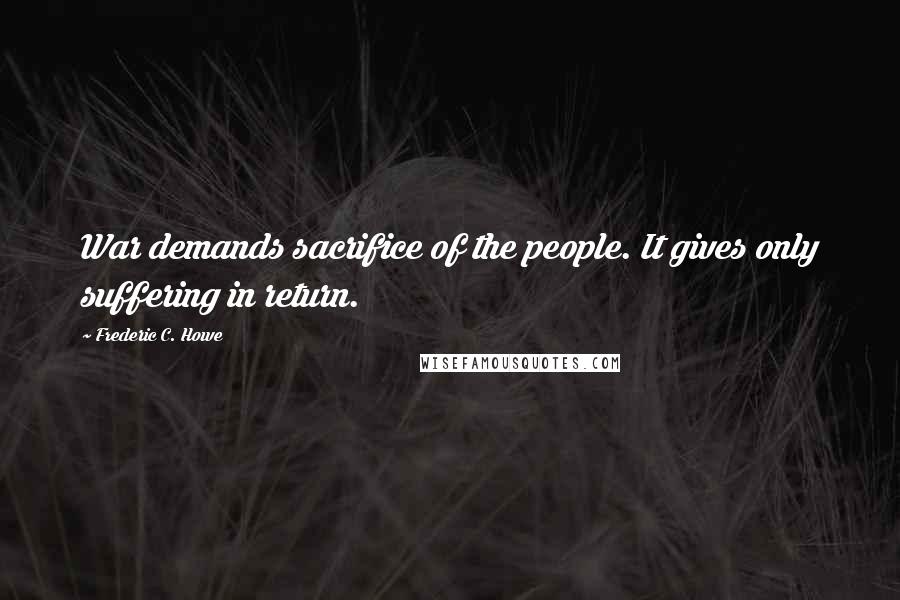 Frederic C. Howe Quotes: War demands sacrifice of the people. It gives only suffering in return.