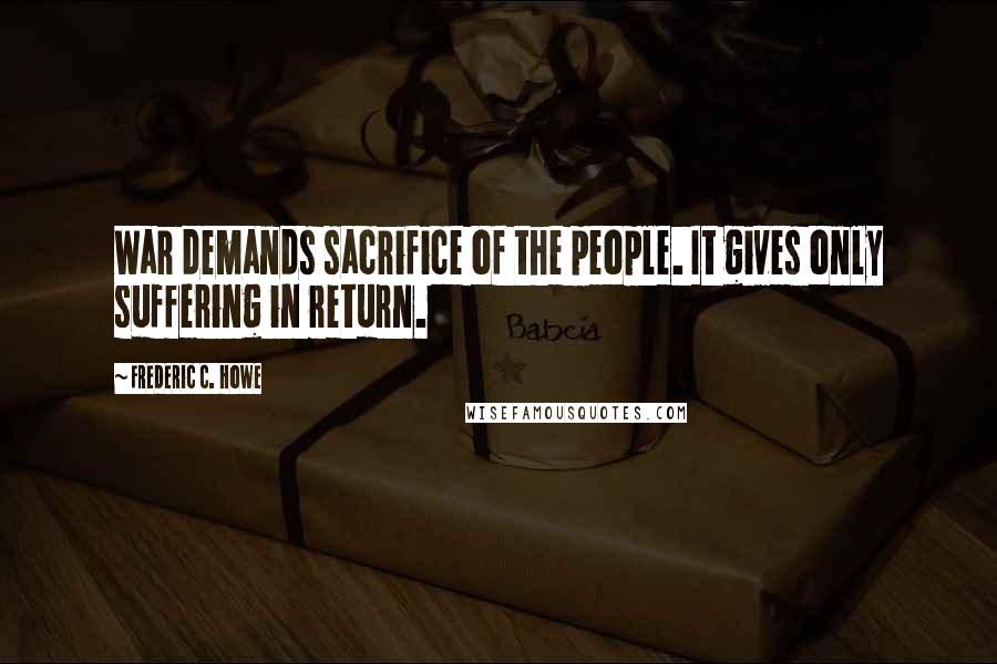 Frederic C. Howe Quotes: War demands sacrifice of the people. It gives only suffering in return.