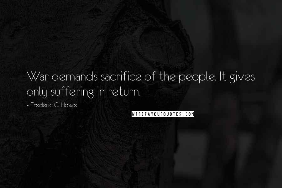 Frederic C. Howe Quotes: War demands sacrifice of the people. It gives only suffering in return.