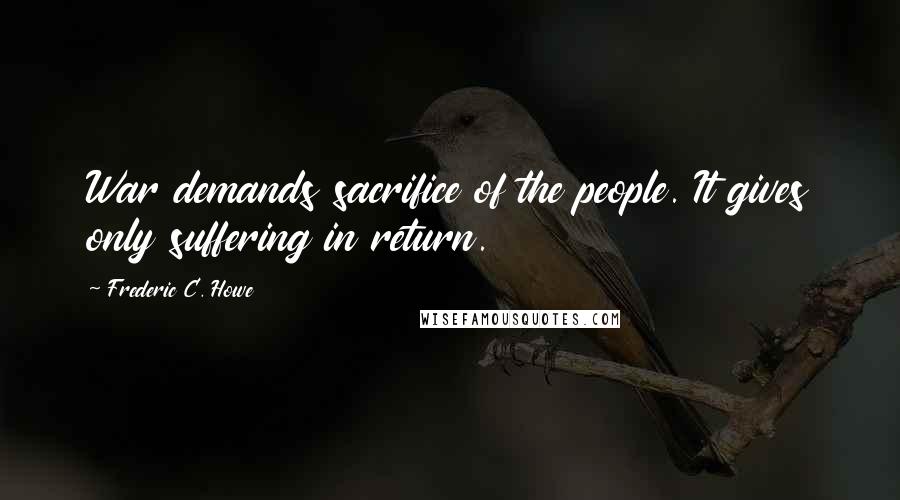 Frederic C. Howe Quotes: War demands sacrifice of the people. It gives only suffering in return.