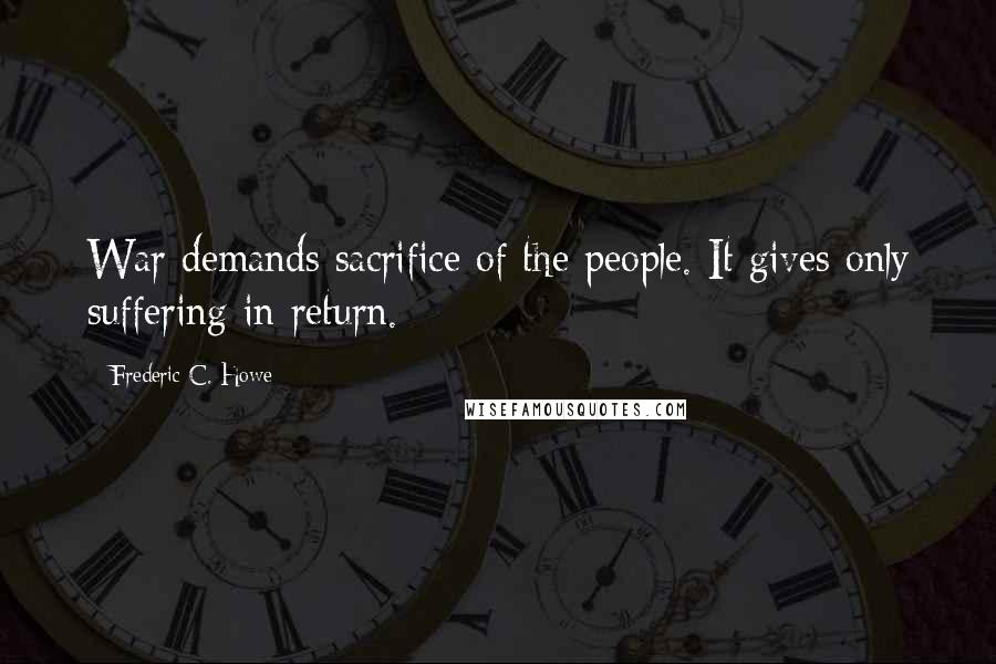 Frederic C. Howe Quotes: War demands sacrifice of the people. It gives only suffering in return.