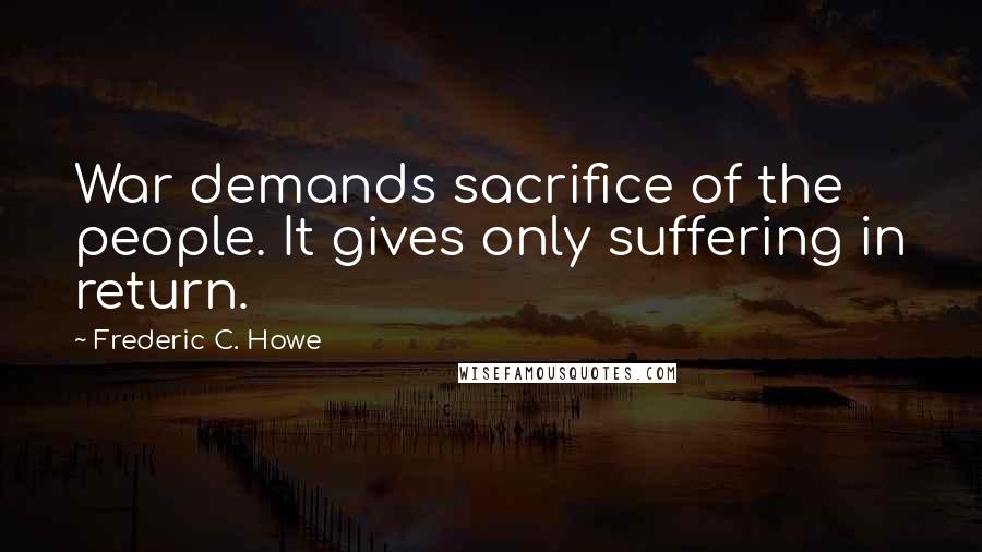 Frederic C. Howe Quotes: War demands sacrifice of the people. It gives only suffering in return.