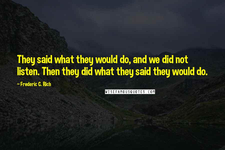 Frederic C. Rich Quotes: They said what they would do, and we did not listen. Then they did what they said they would do.