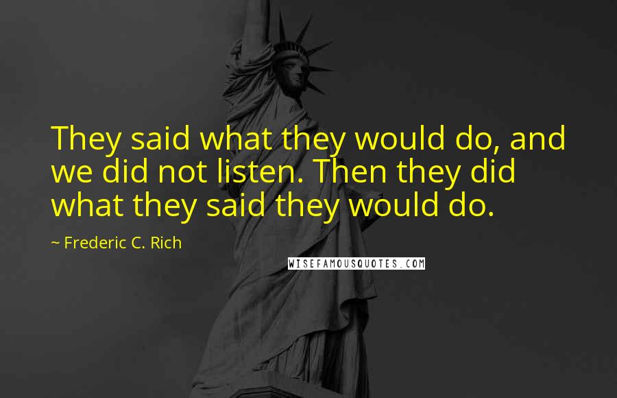 Frederic C. Rich Quotes: They said what they would do, and we did not listen. Then they did what they said they would do.