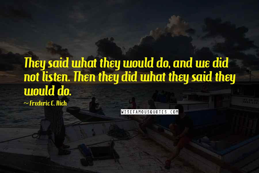 Frederic C. Rich Quotes: They said what they would do, and we did not listen. Then they did what they said they would do.