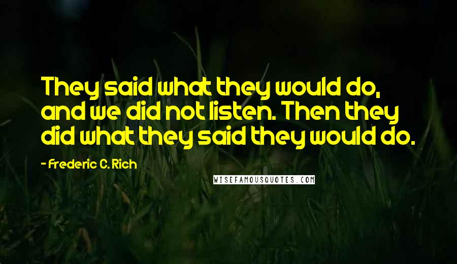Frederic C. Rich Quotes: They said what they would do, and we did not listen. Then they did what they said they would do.