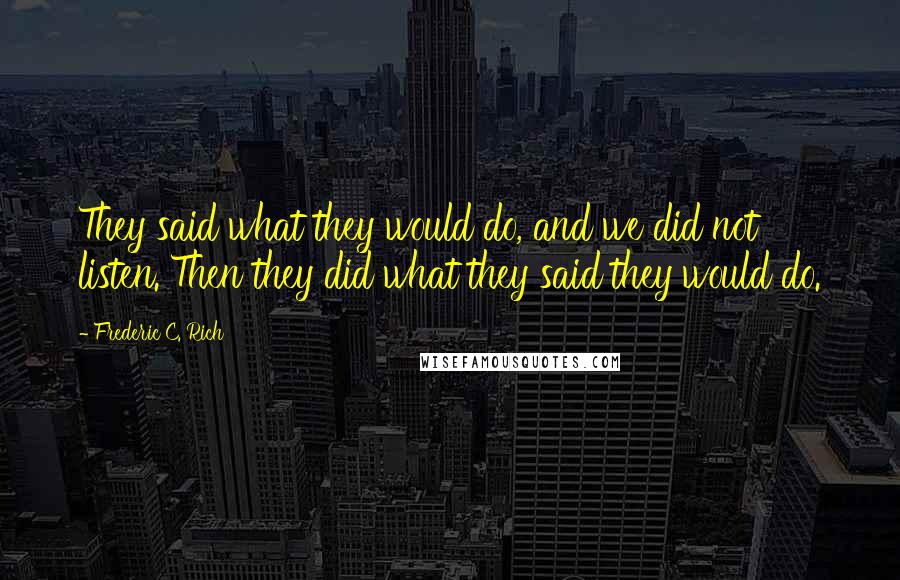 Frederic C. Rich Quotes: They said what they would do, and we did not listen. Then they did what they said they would do.